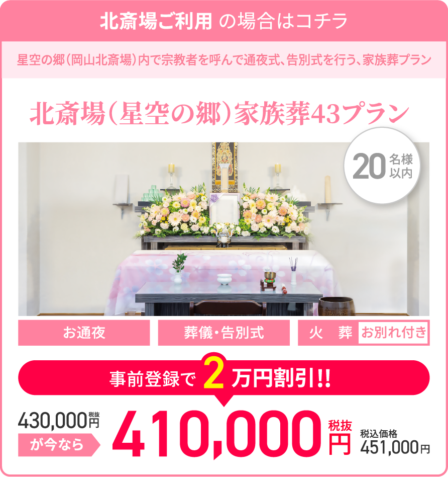 北斎場ご利用の場合はコチラ/星空の郷(岡山北斎場)内で宗教者を呼んで通夜式、告別式を行う、家族葬プラン/北斎場(星空の郷)家族葬43プラン/20名様以内/お通夜/葬儀・告別式/火葬/お別れ付き/税抜430,000円が今なら事前登録で2万円割引!!/税抜410,000円/税込価格451,000円